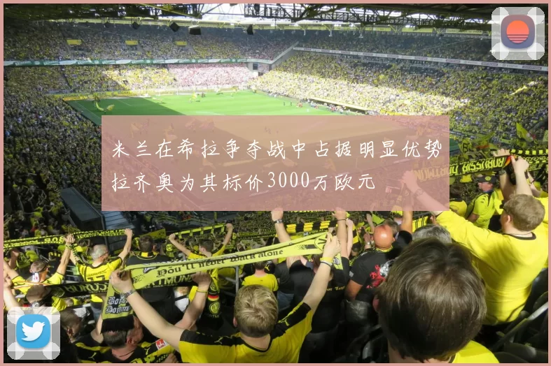 米兰在希拉争夺战中占据明显优势拉齐奥为其标价3000万欧元