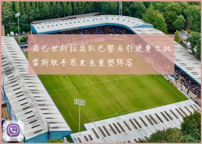 若巴尔科拉离队巴黎或引进费兰托雷斯联手恩里克重塑阵容
