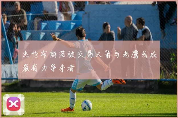 杰伦布朗若被交易火箭与老鹰或成最有力争夺者